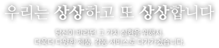 우리는 상상하고 또 상상합니다. 당신이 바라던 그 가치 실현을 위해서. 더욱더 다양한 제품, 감동서비스로 다가가겠습니다.